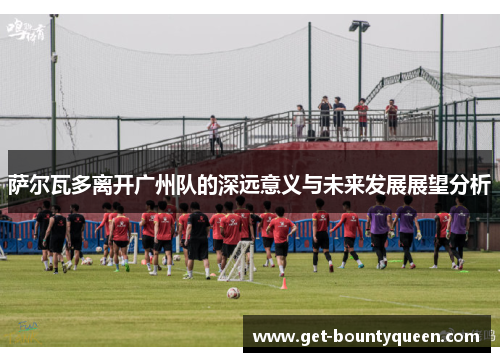 萨尔瓦多离开广州队的深远意义与未来发展展望分析 萨尔瓦多离开广州队的深远意义与未来发展展望分析