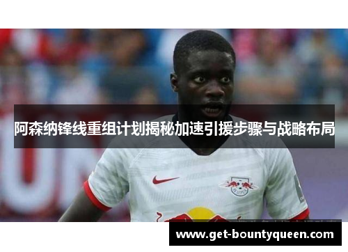 阿森纳锋线重组计划揭秘加速引援步骤与战略布局
