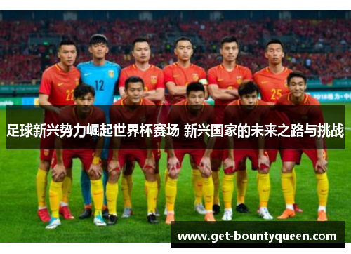 足球新兴势力崛起世界杯赛场 新兴国家的未来之路与挑战