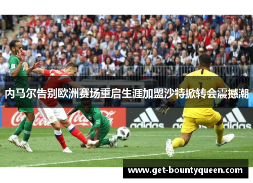 内马尔告别欧洲赛场重启生涯加盟沙特掀转会震撼潮