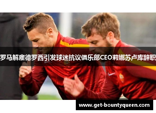 罗马解雇德罗西引发球迷抗议俱乐部CEO莉娜苏卢库辞职