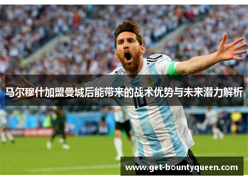 马尔穆什加盟曼城后能带来的战术优势与未来潜力解析