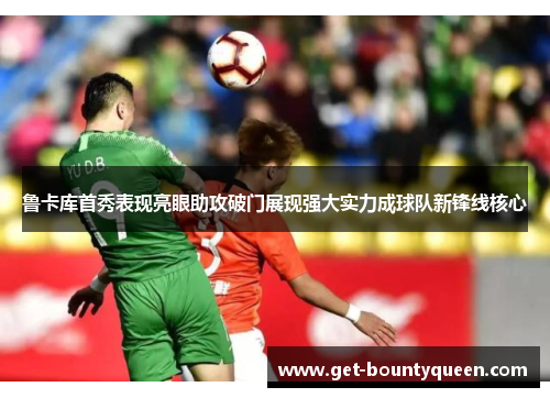 鲁卡库首秀表现亮眼助攻破门展现强大实力成球队新锋线核心