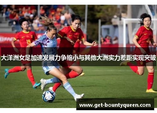 大洋洲女足加速发展力争缩小与其他大洲实力差距实现突破