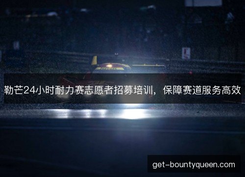 勒芒24小时耐力赛志愿者招募培训，保障赛道服务高效